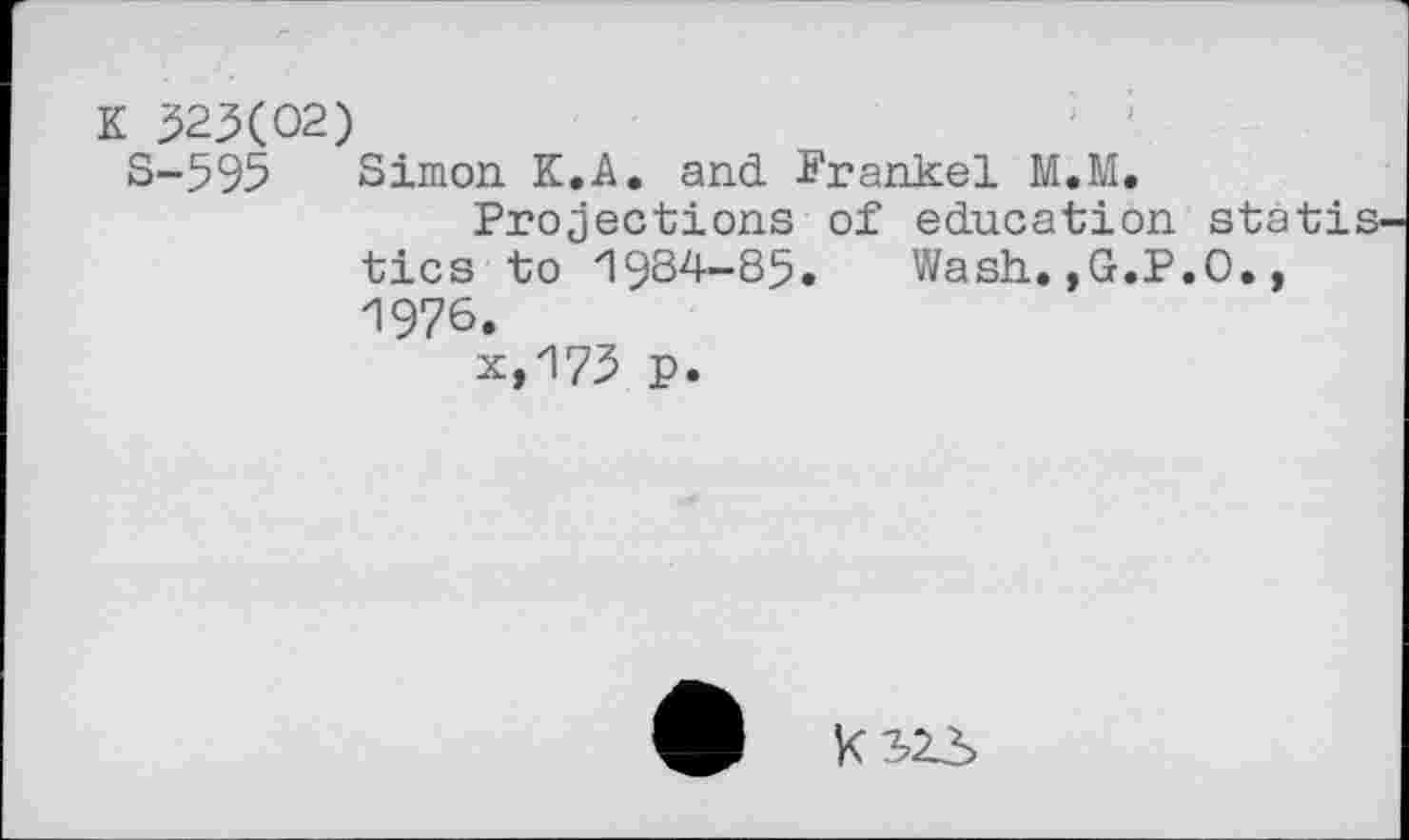 ﻿K 523(02)
S-595 Simon K.A. and Frankel M.M.
Projections of education statistics to 1984-85. Wash.,G.P.O., 1976.
x,175 p.